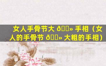 女人手骨节大 🌻 手相（女人的手骨节 🌻 大粗的手相）